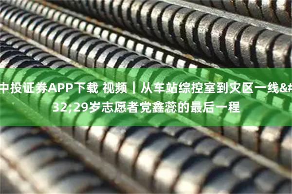 中投证券APP下载 视频｜从车站综控室到灾区一线 29岁志愿者党鑫蕊的最后一程